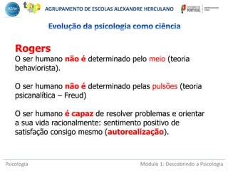 Psicologia Módulo 1: Descobrindo a Psicologia
Rogers
O ser humano não é determinado pelo meio (teoria
behaviorista).
O ser humano não é determinado pelas pulsões (teoria
psicanalítica – Freud)
O ser humano é capaz de resolver problemas e orientar
a sua vida racionalmente: sentimento positivo de
satisfação consigo mesmo (autorealização).
AGRUPAMENTO DE ESCOLAS ALEXANDRE HERCULANO
 