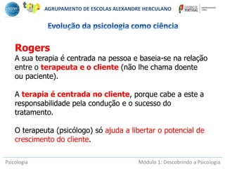 Psicologia Módulo 1: Descobrindo a Psicologia
Rogers
A sua terapia é centrada na pessoa e baseia-se na relação
entre o terapeuta e o cliente (não lhe chama doente
ou paciente).
A terapia é centrada no cliente, porque cabe a este a
responsabilidade pela condução e o sucesso do
tratamento.
O terapeuta (psicólogo) só ajuda a libertar o potencial de
crescimento do cliente.
AGRUPAMENTO DE ESCOLAS ALEXANDRE HERCULANO
 