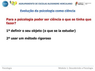 Psicologia Módulo 1: Descobrindo a Psicologia
Para a psicologia poder ser ciência o que se tinha que
fazer?
1º definir o seu objeto (o que se ia estudar)
2º usar um método rigoroso
AGRUPAMENTO DE ESCOLAS ALEXANDRE HERCULANO
 