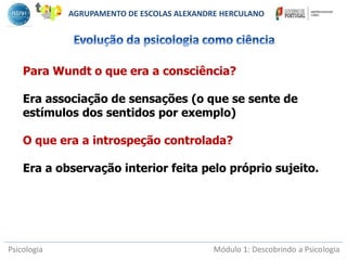 Psicologia Módulo 1: Descobrindo a Psicologia
Para Wundt o que era a consciência?
Era associação de sensações (o que se sente de
estímulos dos sentidos por exemplo)
O que era a introspeção controlada?
Era a observação interior feita pelo próprio sujeito.
AGRUPAMENTO DE ESCOLAS ALEXANDRE HERCULANO
 
