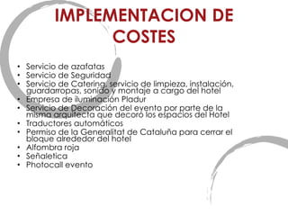 IMPLEMENTACION DE COSTES Servicio de azafatas Servicio de Seguridad Servicio de Catering, servicio de limpieza, instalación, guardarropas, sonido y montaje a cargo del hotel Empresa de iluminación Pladur Servicio de Decoración del evento por parte de la misma arquitecta que decor ó los espacios del Hotel Traductores automáticos Permiso de la Generalitat de Cataluña para cerrar el bloque alrededor del hotel Alfombra roja Señaletica Photocall evento 