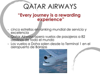 QATAR AIRWAYS “ Every journey is a rewarding experience” cinco estrellas en ranking mundial de servicio y excelencia  Qatar Airways opera vuelos de pasajeros a 82 destinos de todo el mundo Los vuelos a Doha salen desde la Terminal 1 en el aeropuerto de Barajas 