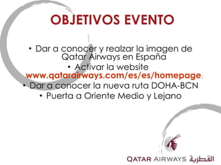OBJETIVOS EVENTO Dar a conocer y realzar la imagen de Qatar Airways en España Activar la website  www.qatarairways.com/es/es/homepage.html Dar a conocer la nueva ruta DOHA-BCN Puerta a Oriente Medio y Lejano 