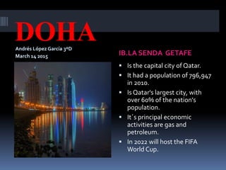 DOHAAndrés López García 3ºD
March 14 2015 IB.LA SENDA GETAFE
 Is the capital city of Qatar.
 It had a population of 796,947
in 2010.
 Is Qatar's largest city, with
over 60% of the nation's
population.
 It´s principal economic
activities are gas and
petroleum.
 In 2022 will host the FIFA
World Cup.
 