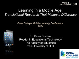 Learning in a Mobile Age: 
Translational Research That Makes a Difference 
Doha College Mobile Learning Conference, 
2014 
Dr. Kevin Burden: 
Reader in Educational Technology 
The Faculty of Education 
The University of Hull 
 