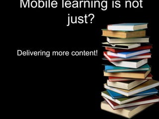 Mobile learning is not 
just? 
Delivering more content! 
 
