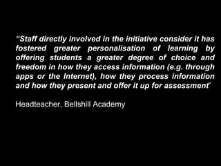 “Staff directly involved in the initiative consider it has 
fostered greater personalisation of learning by 
offering students a greater degree of choice and 
freedom in how they access information (e.g. through 
apps or the Internet), how they process information 
and how they present and offer it up for assessment” 
Headteacher, Bellshill Academy 
 