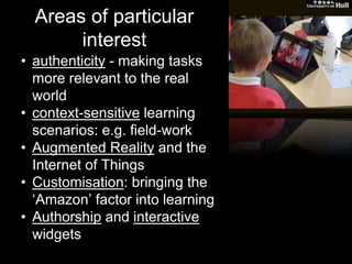 Areas of particular 
interest 
• authenticity - making tasks 
more relevant to the real 
world 
• context-sensitive learning 
scenarios: e.g. field-work 
• Augmented Reality and the 
Internet of Things 
• Customisation: bringing the 
‘Amazon’ factor into learning 
• Authorship and interactive 
widgets 
 