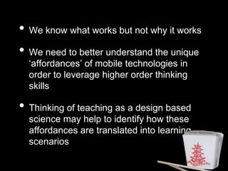 • We know what works but not why it works 
• We need to better understand the unique 
‘affordances’ of mobile technologies in 
order to leverage higher order thinking 
skills 
• Thinking of teaching as a design based 
science may help to identify how these 
affordances are translated into learning 
scenarios 
 