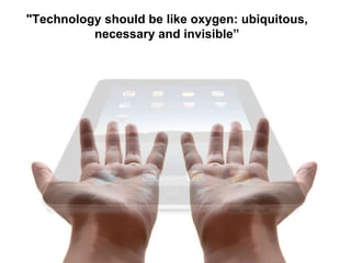 "Technology should be like oxygen: ubiquitous, 
necessary and invisible” 
 