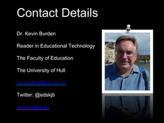 Contact Details 
Dr. Kevin Burden 
Reader in Educational Technology 
The Faculty of Education 
The University of Hull 
k.j.burden@hull.ac.uk 
Twitter: @edskjb 
www.mttep.eu 
