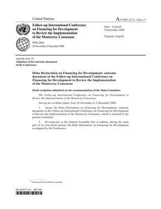 United Nations A/CONF.212/L.1/Rev.1*
Follow-up International Conference
on Financing for Development
to Review the Implementation
of the Monterrey Consensus
Doha, Qatar
29 November-2 December 2008
Distr.: Limited
9 December 2008
Original: English
08-63055* (E) 091208
*0863055*
Agenda item 10
Adoption of the outcome document
of the Conference
Doha Declaration on Financing for Development: outcome
document of the Follow-up International Conference on
Financing for Development to Review the Implementation
of the Monterrey Consensus
Draft resolution submitted on the recommendation of the Main Committee
The Follow-up International Conference on Financing for Development to
Review the Implementation of the Monterrey Consensus,
Having met in Doha, Qatar, from 29 November to 2 December 2008,
1. Adopts the Doha Declaration on Financing for Development: outcome
document of the Follow-up International Conference on Financing for Development
to Review the Implementation of the Monterrey Consensus, which is annexed to the
present resolution;
2. Recommends to the General Assembly that it endorse, during the main
part of its sixty-third session, the Doha Declaration on Financing for Development
as adopted by the Conference.
* Reissued for technical reasons.
 