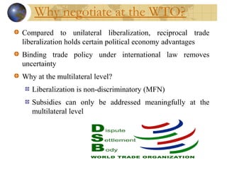 Why negotiate at the WTO?
Compared to unilateral liberalization, reciprocal trade
liberalization holds certain political economy advantages
Binding trade policy under international law removes
uncertainty
Why at the multilateral level?
Liberalization is non-discriminatory (MFN)
Subsidies can only be addressed meaningfully at the
multilateral level
 