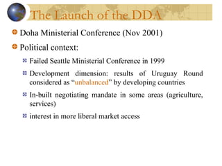 The Launch of the DDA
Doha Ministerial Conference (Nov 2001)
Political context:
Failed Seattle Ministerial Conference in 1999
Development dimension: results of Uruguay Round
considered as “unbalanced” by developing countries
In-built negotiating mandate in some areas (agriculture,
services)
interest in more liberal market access
 