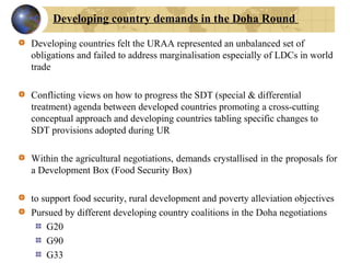 Developing countries felt the URAA represented an unbalanced set of
obligations and failed to address marginalisation especially of LDCs in world
trade
Conflicting views on how to progress the SDT (special & differential
treatment) agenda between developed countries promoting a cross-cutting
conceptual approach and developing countries tabling specific changes to
SDT provisions adopted during UR
Within the agricultural negotiations, demands crystallised in the proposals for
a Development Box (Food Security Box)
to support food security, rural development and poverty alleviation objectives
Pursued by different developing country coalitions in the Doha negotiations
G20
G90
G33
Developing country demands in the Doha Round
 