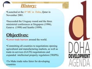 History:
•Launched at the 4th
MC in Doha, Qatar in
November 2001.
•Succeeded the Uruguay round and the three
ministerial conferences at Singapore (1996),
Geneva (1998) and Seattle (1999).
Objectives:
•Lower trade barriers around the world.
•Committing all countries to negotiations opening
agricultural and manufacturing markets, as well as
trade-in-services (GATS) negotiations and
expanded intellectual property regulation (TRIPS).
•To Make trade rules fairer for developing
countries
 