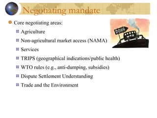 Negotiating mandate
Core negotiating areas:
Agriculture
Non-agricultural market access (NAMA)
Services
TRIPS (geographical indications/public health)
WTO rules (e.g., anti-dumping, subsidies)
Dispute Settlement Understanding
Trade and the Environment
 