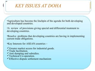 KEY ISSUES AT DOHA
•Agriculture has become the linchpin of the agenda for both developing  
and developed countries.
•A  review  of provisions giving special and differential treatment to
developing countries.
•Resolve  problems that developing countries are having in implementing  
current trade obligations.
•Key Interests for ASEAN countries –
Greater market access for industrial goods.
Trade facilitation.
Anti dumping and subsidies.
Technical Co-operation.
Effective dispute settlement mechanism
 