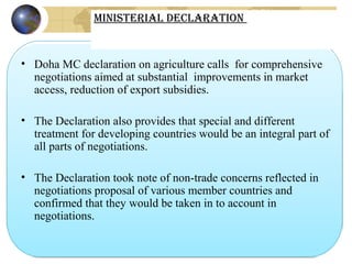 • Doha MC declaration on agriculture calls  for comprehensive 
negotiations aimed at substantial  improvements in market 
access, reduction of export subsidies.
• The Declaration also provides that special and different 
treatment for developing countries would be an integral part of  
all parts of negotiations.
• The Declaration took note of non-trade concerns reflected in  
negotiations proposal of various member countries and  
confirmed that they would be taken in to account in  
negotiations.
Ministerial Declaration
 