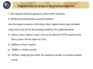 1. Developed countries agreed to reduce their subsidies
2. Differential preferential special treatment
-the developed countries will reduce their import duties and subsidies
-long term is given for developing countries for implementation
3. Labour issues- labour issues will not be taken by WTO anymore but 
those issues will be taken by ILO.
4. Addition of new clauses
a) TRIPS v/s Public health
b) NAMA- reducing the tariffs for industrial goods- to increase market 
access
Negotiations favoring to developing countries
 