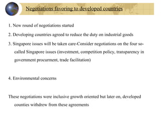 1. New round of negotiations started
2. Developing countries agreed to reduce the duty on industrial goods
3. Singapore issues will be taken care-Consider negotiations on the four so-
called Singapore issues (investment, competition policy, transparency in 
government procurment, trade facilitation)
4. Environmental concerns
       
These negotiations were inclusive growth oriented but later on, developed 
counties withdrew from these agreements
Negotiations favoring to developed countries
 