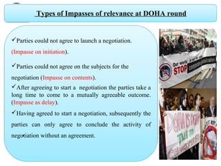Types of Impasses of relevance at DOHA round
Parties could not agree to launch a negotiation.
(Impasse on initiation).
Parties could not agree on the subjects for the  
negotiation (Impasse on contents).
After agreeing to start a  negotiation the parties take a 
long  time  to  come  to  a  mutually  agreeable  outcome. 
(Impasse as delay).
Having agreed to start a negotiation, subsequently the 
parties  can  only  agree  to  conclude  the  activity  of 
negotiation without an agreement.,
 