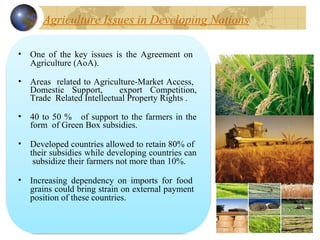 Agriculture Issues in Developing Nations
• One  of  the  key  issues  is  the  Agreement  on   
Agriculture (AoA).
• Areas  related to Agriculture-Market Access,  
Domestic  Support, export  Competition, 
Trade  Related Intellectual Property Rights .
• 40 to 50 %   of support to the farmers in the 
form  of Green Box subsidies.
• Developed countries allowed to retain 80% of  
their subsidies while developing countries can 
 subsidize their farmers not more than 10%.
• Increasing  dependency  on  imports  for  food   
grains could bring strain on external payment  
position of these countries.
 