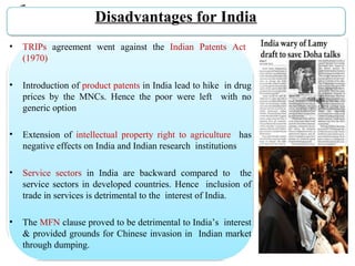 Disadvantages for India
• TRIPs  agreement  went  against  the  Indian  Patents  Act   
(1970)
• Introduction of product patents in India lead to hike  in drug 
prices  by  the  MNCs.  Hence  the  poor  were  left    with  no 
generic option
• Extension  of  intellectual  property  right  to  agriculture    has 
negative effects on India and Indian research  institutions
• Service  sectors  in  India  are  backward  compared  to    the 
service sectors in developed countries. Hence  inclusion of 
trade in services is detrimental to the  interest of India.
• The MFN clause proved to be detrimental to India’s  interest 
& provided grounds for Chinese invasion in  Indian market 
through dumping.
 