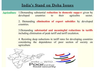 India’s Stand on Doha Issues
Agriculture 1.Demanding substantial reduction in domestic support given by
developed countries to their agricultre sector.
2. Demanding elimination of export subsidies by developed
countries.
3.Demanding substantial and meaningful reductions in tariffs
including elimination of peak tariff and tariff escalation.
4. Resisting deep reductions in tariff rates for developing countries
considering the dependence of poor section of society on
agriculture
 