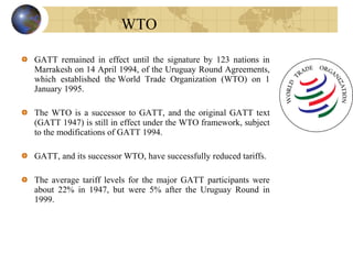 GATT remained in effect until the signature by 123 nations in
Marrakesh on 14 April 1994, of the Uruguay Round Agreements,
which established the World Trade Organization (WTO) on 1
January 1995.
The WTO is a successor to GATT, and the original GATT text
(GATT 1947) is still in effect under the WTO framework, subject
to the modifications of GATT 1994.
GATT, and its successor WTO, have successfully reduced tariffs.
The average tariff levels for the major GATT participants were
about 22% in 1947, but were 5% after the Uruguay Round in
1999.
WTO
 