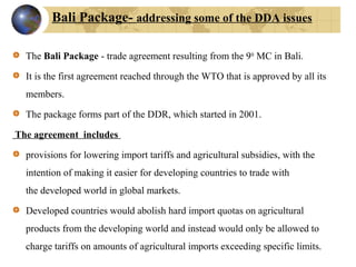 The Bali Package - trade agreement resulting from the 9th
MC in Bali.
It is the first agreement reached through the WTO that is approved by all its
members.
The package forms part of the DDR, which started in 2001.
The agreement includes
provisions for lowering import tariffs and agricultural subsidies, with the
intention of making it easier for developing countries to trade with
the developed world in global markets.
Developed countries would abolish hard import quotas on agricultural
products from the developing world and instead would only be allowed to
charge tariffs on amounts of agricultural imports exceeding specific limits.
Bali Package- addressing some of the DDA issues
 