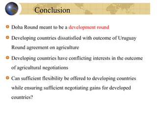 Doha Round meant to be a development round
Developing countries dissatisfied with outcome of Uruguay
Round agreement on agriculture
Developing countries have conflicting interests in the outcome
of agricultural negotiations
Can sufficient flexibility be offered to developing countries
while ensuring sufficient negotiating gains for developed
countries?
Conclusion
 