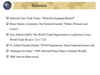  Editorial, New York Times: "What Development Round?"
 Bruce Stokes, Columnist, The National Journal: "Doha's Winners and
Losers“
 Esty, Daniel (2002) ‘The World Trade Organization’s Legitimacy Crisis’,
World Trade Review 1 (1): 7-22
 H. Ashok Chandra Prasad, “WTO Negotiations: Some Important Issues and
 Strategies for India”, 1999, Selected Policy Paper, Common Wealth.
 RBI reort on Doha round
References
 