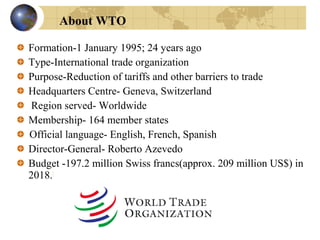 Formation-1 January 1995; 24 years ago
Type-International trade organization
Purpose-Reduction of tariffs and other barriers to trade
Headquarters Centre- Geneva, Switzerland
Region served- Worldwide
Membership- 164 member states
Official language- English, French, Spanish
Director-General- Roberto Azevedo
Budget -197.2 million Swiss francs(approx. 209 million US$) in
2018.[
About WTO
 