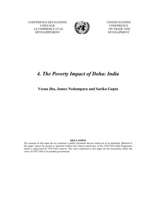 CONFÉRENCE DES NATIONS                                                          UNITED NATIONS
           UNIES SUR                                                                  CONFERENCE
       LE COMMERCE ET LE                                                             ON TRADE AND
        DÉVELOPPEMENT                                                                DEVELOPMENT




             4. The Poverty Impact of Doha: India

              Veena Jha, James Nedumpara and Sarika Gupta




                                                DISCLAIMER
The contents of this paper do not constitute a public document and are stated not to be published. Material in
this paper cannot be quoted or reprinted without the express permission of the UNCTAD India Programme
which is supervised by UNCTAD, Geneva. The views expressed in this paper do not necessarily reflect the
views of UNCTAD or its member governments.
 