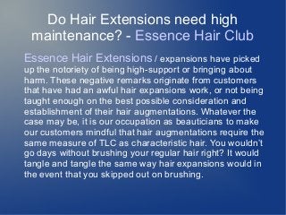 Do Hair Extensions need high
maintenance? - Essence Hair Club
Essence Hair Extensions / expansions have picked
up the notoriety of being high-support or bringing about
harm. These negative remarks originate from customers
that have had an awful hair expansions work, or not being
taught enough on the best possible consideration and
establishment of their hair augmentations. Whatever the
case may be, it is our occupation as beauticians to make
our customers mindful that hair augmentations require the
same measure of TLC as characteristic hair. You wouldn’t
go days without brushing your regular hair right? It would
tangle and tangle the same way hair expansions would in
the event that you skipped out on brushing.
 