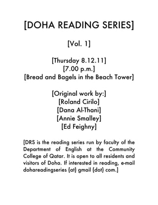[DOHA READING SERIES]
                   [Vol. 1]

         [Thursday 8.12.11]
             [7.00 p.m.]
[Bread and Bagels in the Beach Tower]

            [Original work by:]
               [Roland Cirilo]
              [Dana Al-Thani]
             [Annie Smalley]
                [Ed Feighny]

[DRS is the reading series run by faculty of the
Department of English at the Community
College of Qatar. It is open to all residents and
visitors of Doha. If interested in reading, e-mail
dohareadingseries {at} gmail {dot} com.]
 