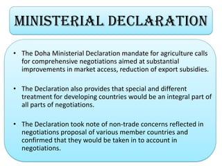 • The Doha Ministerial Declaration mandate for agriculture calls
for comprehensive negotiations aimed at substantial
improvements in market access, reduction of export subsidies.
• The Declaration also provides that special and different
treatment for developing countries would be an integral part of
all parts of negotiations.
• The Declaration took note of non-trade concerns reflected in
negotiations proposal of various member countries and
confirmed that they would be taken in to account in
negotiations.
MinisterIal DECLaRATION
 