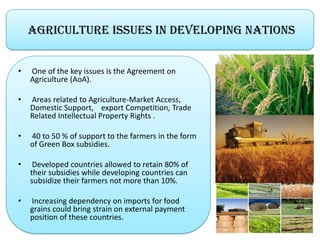 Agriculture Issues in Developing Nations
• One of the key issues is the Agreement on
Agriculture (AoA).
• Areas related to Agriculture-Market Access,
Domestic Support, export Competition, Trade
Related Intellectual Property Rights .
• 40 to 50 % of support to the farmers in the form
of Green Box subsidies.
• Developed countries allowed to retain 80% of
their subsidies while developing countries can
subsidize their farmers not more than 10%.
• Increasing dependency on imports for food
grains could bring strain on external payment
position of these countries.
 
