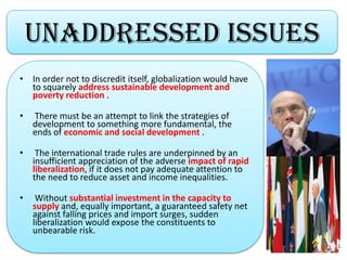 Unaddressed Issues
• In order not to discredit itself, globalization would have
to squarely address sustainable development and
poverty reduction .
• There must be an attempt to link the strategies of
development to something more fundamental, the
ends of economic and social development .
• The international trade rules are underpinned by an
insufficient appreciation of the adverse impact of rapid
liberalization, if it does not pay adequate attention to
the need to reduce asset and income inequalities.
• Without substantial investment in the capacity to
supply and, equally important, a guaranteed safety net
against falling prices and import surges, sudden
liberalization would expose the constituents to
unbearable risk.
 