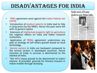 Disadvantages for India
• TRIPs agreement went against the Indian Patents Act
(1970)
• Introduction of product patents in India lead to hike
in drug prices by the MNCs. Hence the poor were left
with no generic option
• Extension of intellectual property right to agriculture
has negative effects on India and Indian research
institutions
• Application of TRIMs agreement undermines any
plan or strategy of self reliant growth based on local
technology.
• Service sectors in India are backward compared to
the service sectors in developed countries. Hence
inclusion of trade in services is detrimental to the
interest of India.
• The MFN clause proved to be detrimental to India’s
interest & provided grounds for Chinese invasion in
Indian market through dumping.
 