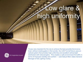 “It was very important for the city to achieve the best possible illuminance
level, without creating glare in the tunnels. Our LED Tunnel fixture uses an
optical system that provides high uniformity and excellent vertical light
distribution with reduced glare. This creates a safe environment for traffic in
terms of improved visibility and comfort.” – said Selcuk Mert, Sales General
Manager of GE Lighting Turkey
Low glare &
high uniformity
 