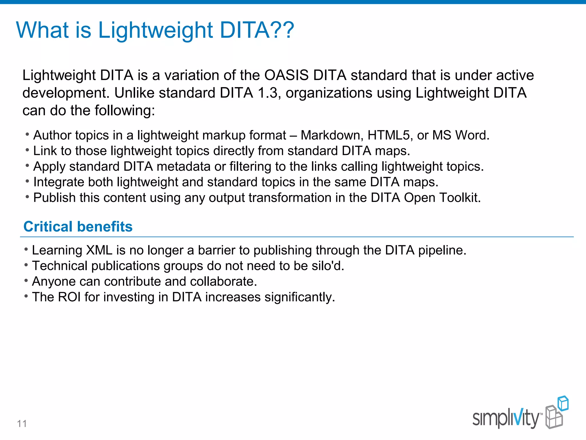 What is Lightweight DITA??
11
Critical benefits
• Author topics in a lightweight markup format – Markdown, HTML5, or MS Word.
• Link to those lightweight topics directly from standard DITA maps.
• Apply standard DITA metadata or filtering to the links calling lightweight topics.
• Integrate both lightweight and standard topics in the same DITA maps.
• Publish this content using any output transformation in the DITA Open Toolkit.
Lightweight DITA is a variation of the OASIS DITA standard that is under active
development. Unlike standard DITA 1.3, organizations using Lightweight DITA
can do the following:
• Learning XML is no longer a barrier to publishing through the DITA pipeline.
• Technical publications groups do not need to be silo'd.
• Anyone can contribute and collaborate.
• The ROI for investing in DITA increases significantly.
 