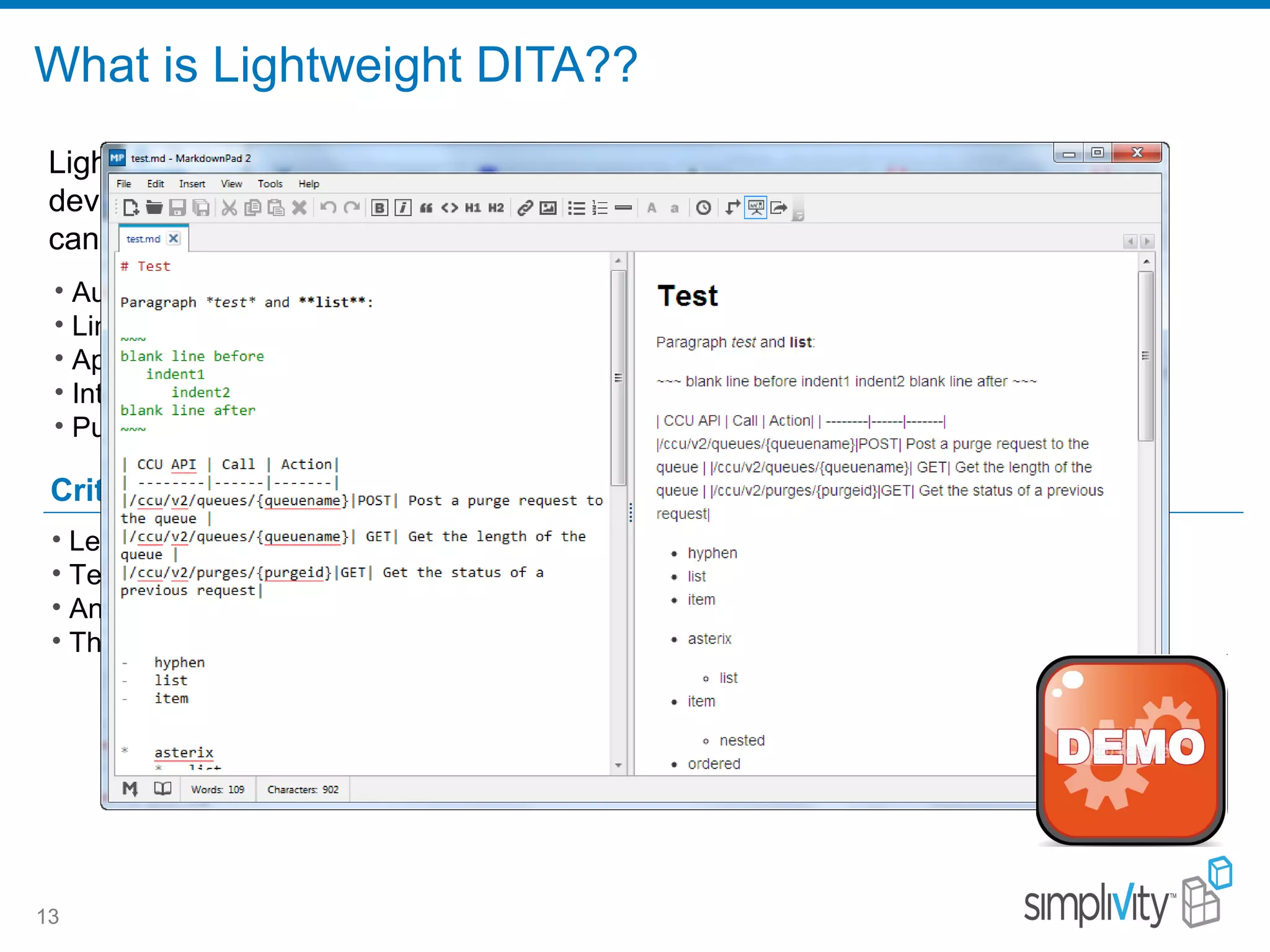 What is Lightweight DITA??
13
Critical benefits
• Author topics in a lightweight markup format – Markdown, HTML5, or MS Word.
• Link to those lightweight topics directly from standard DITA maps.
• Apply standard DITA metadata or filtering to the links calling lightweight topics.
• Integrate both lightweight and standard topics in the same DITA maps.
• Publish this content using any output transformation in the DITA Open Toolkit.
Lightweight DITA is a variation of the OASIS DITA standard that is under active
development. Unlike standard DITA 1.3, organizations using Lightweight DITA
can do the following:
• Learning XML is no longer a barrier to publishing through the DITA pipeline.
• Technical publications groups do not need to be silo'd.
• Anyone can contribute and collaborate.
• The ROI for investing in DITA increases significantly.
 