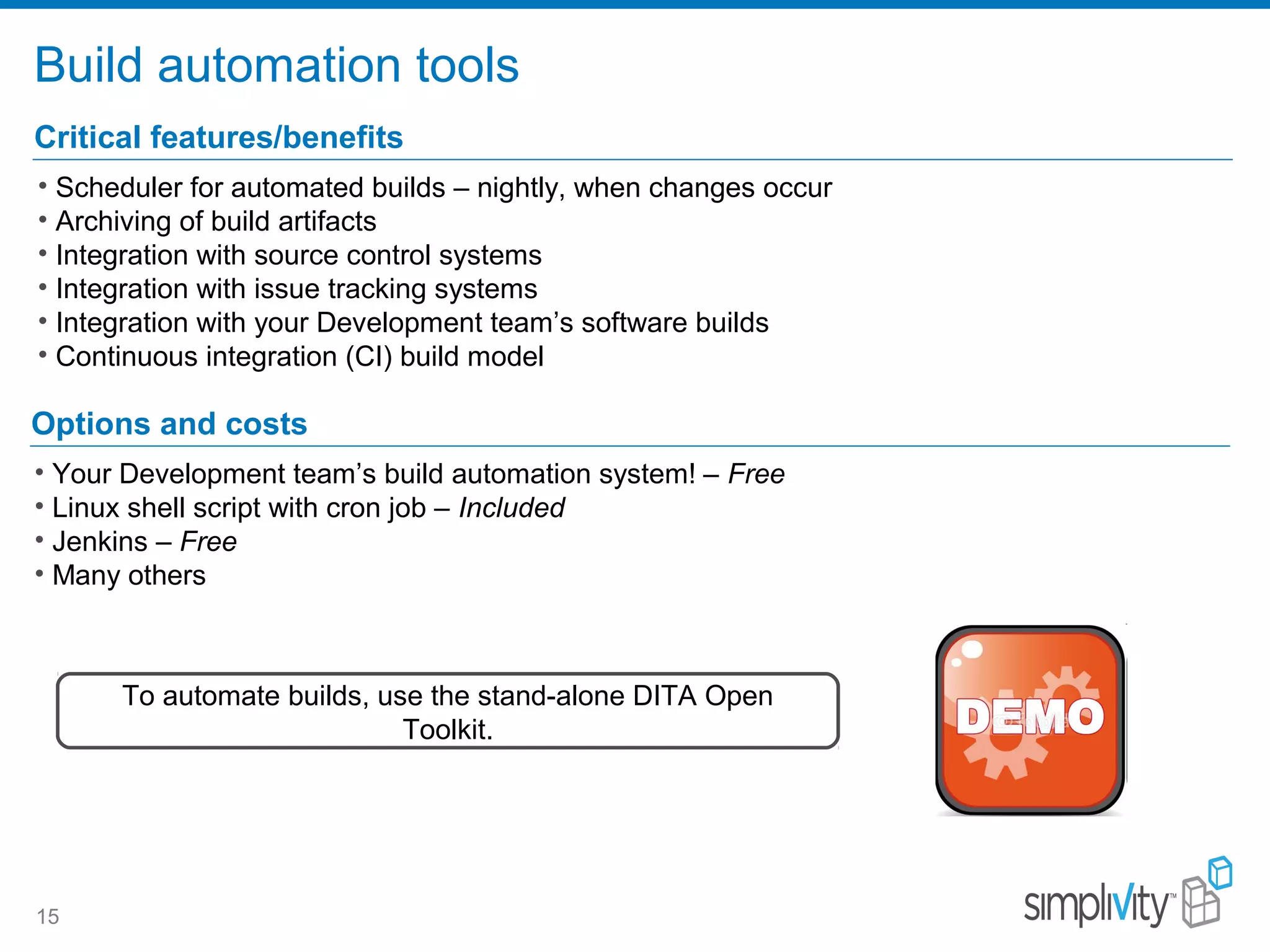 Build automation tools
15
Critical features/benefits
• Scheduler for automated builds – nightly, when changes occur
• Archiving of build artifacts
• Integration with source control systems
• Integration with issue tracking systems
• Integration with your Development team’s software builds
• Continuous integration (CI) build model
Options and costs
• Your Development team’s build automation system! – Free
• Linux shell script with cron job – Included
• Jenkins – Free
• Many others
To automate builds, use the stand-alone DITA Open
Toolkit.
 