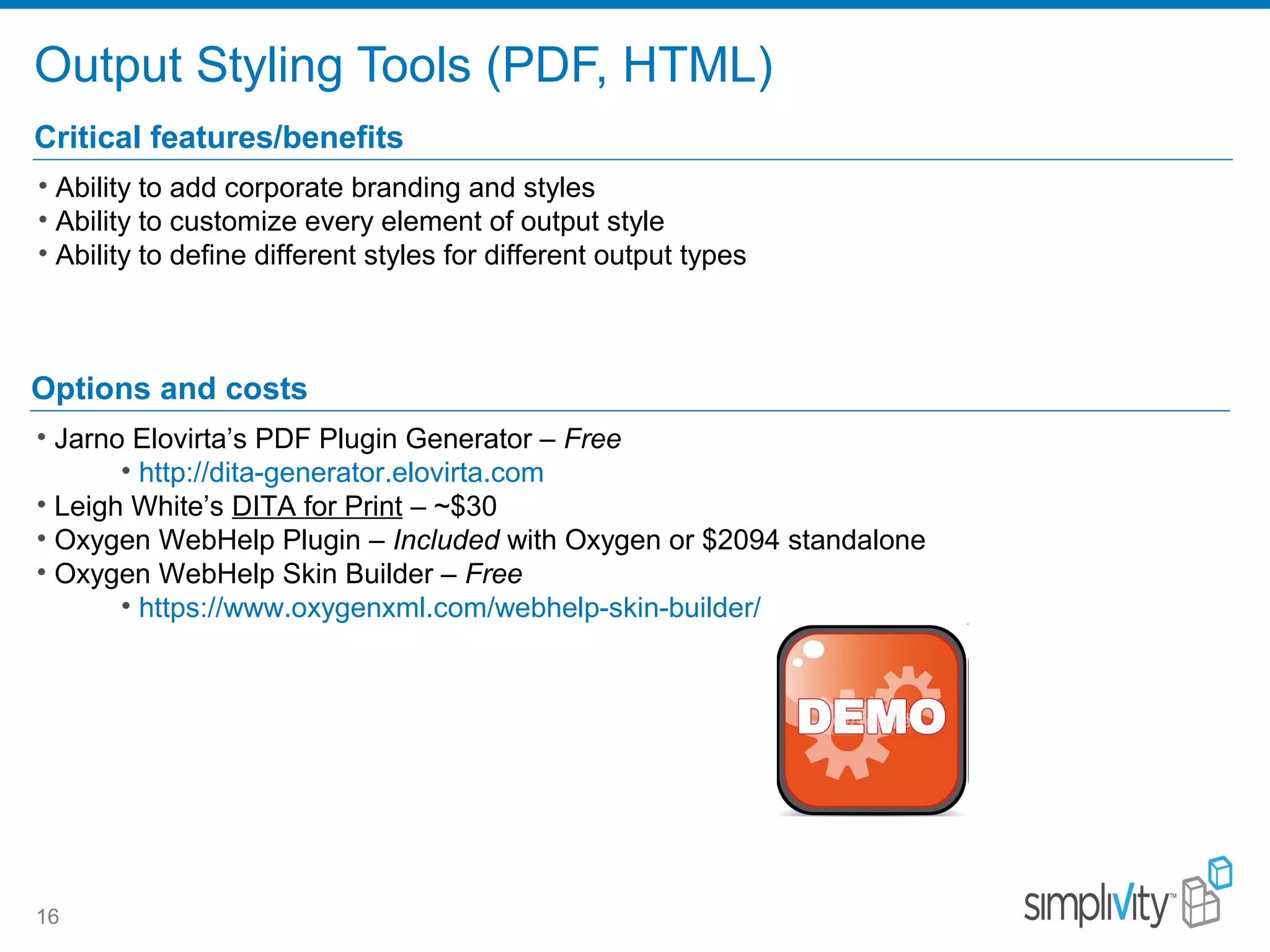 Output Styling Tools (PDF, HTML)
16
Critical features/benefits
• Ability to add corporate branding and styles
• Ability to customize every element of output style
• Ability to define different styles for different output types
Options and costs
• Jarno Elovirta’s PDF Plugin Generator – Free
• http://dita-generator.elovirta.com
• Leigh White’s DITA for Print – ~$30
• Oxygen WebHelp Plugin – Included with Oxygen or $2094 standalone
• Oxygen WebHelp Skin Builder – Free
• https://www.oxygenxml.com/webhelp-skin-builder/
 