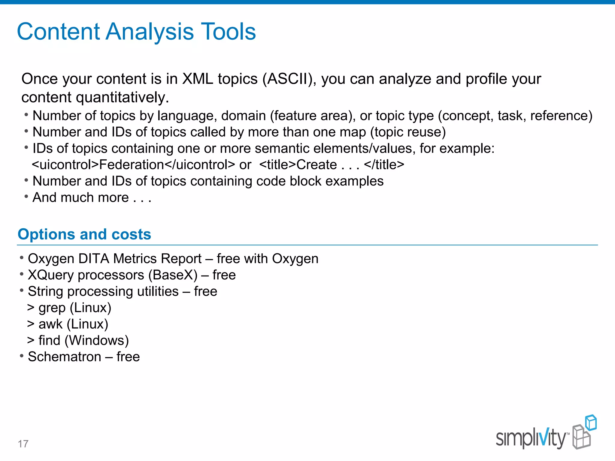 Content Analysis Tools
17
• Number of topics by language, domain (feature area), or topic type (concept, task, reference)
• Number and IDs of topics called by more than one map (topic reuse)
• IDs of topics containing one or more semantic elements/values, for example:
<uicontrol>Federation</uicontrol> or <title>Create . . . </title>
• Number and IDs of topics containing code block examples
• And much more . . .
Options and costs
• Oxygen DITA Metrics Report – free with Oxygen
• XQuery processors (BaseX) – free
• String processing utilities – free
> grep (Linux)
> awk (Linux)
> find (Windows)
• Schematron – free
Once your content is in XML topics (ASCII), you can analyze and profile your
content quantitatively.
 