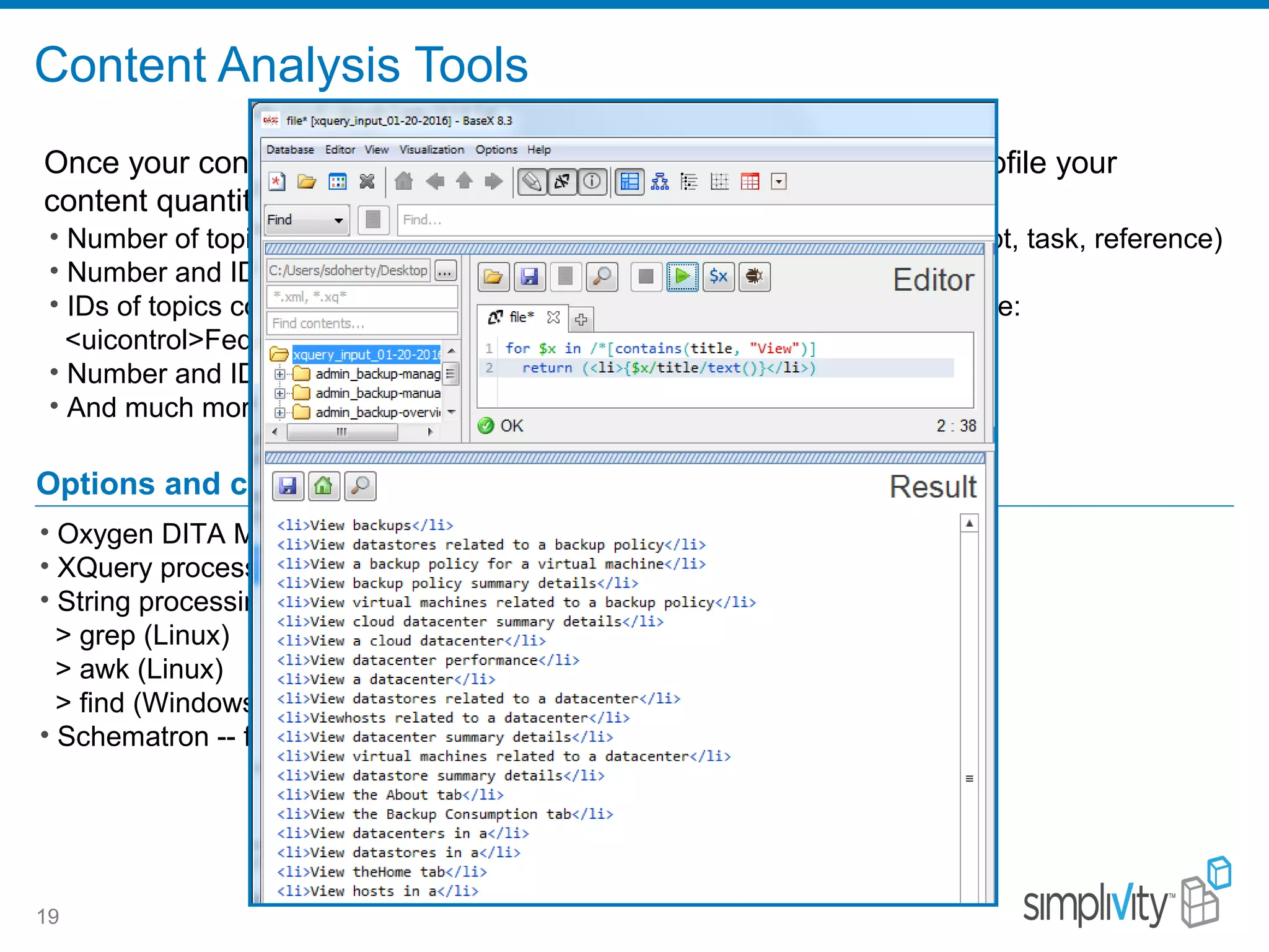 Content Analysis Tools
19
• Number of topics by language, domain (feature area), or topic type (concept, task, reference)
• Number and IDs of topics called by more than one map (topic reuse)
• IDs of topics containing one or more semantic elements/values, for example:
<uicontrol>Federation</uicontrol> or <title>Create . . . </title>
• Number and IDs of topics containing code block examples
• And much more . . .
Options and costs
• Oxygen DITA Metrics Report – free with Oxygen
• XQuery processors (BaseX) -- free
• String processing utilities – free
> grep (Linux)
> awk (Linux)
> find (Windows)
• Schematron -- free
Once your content is in XML topics (ASCII), you can analyze and profile your
content quantitatively.
 