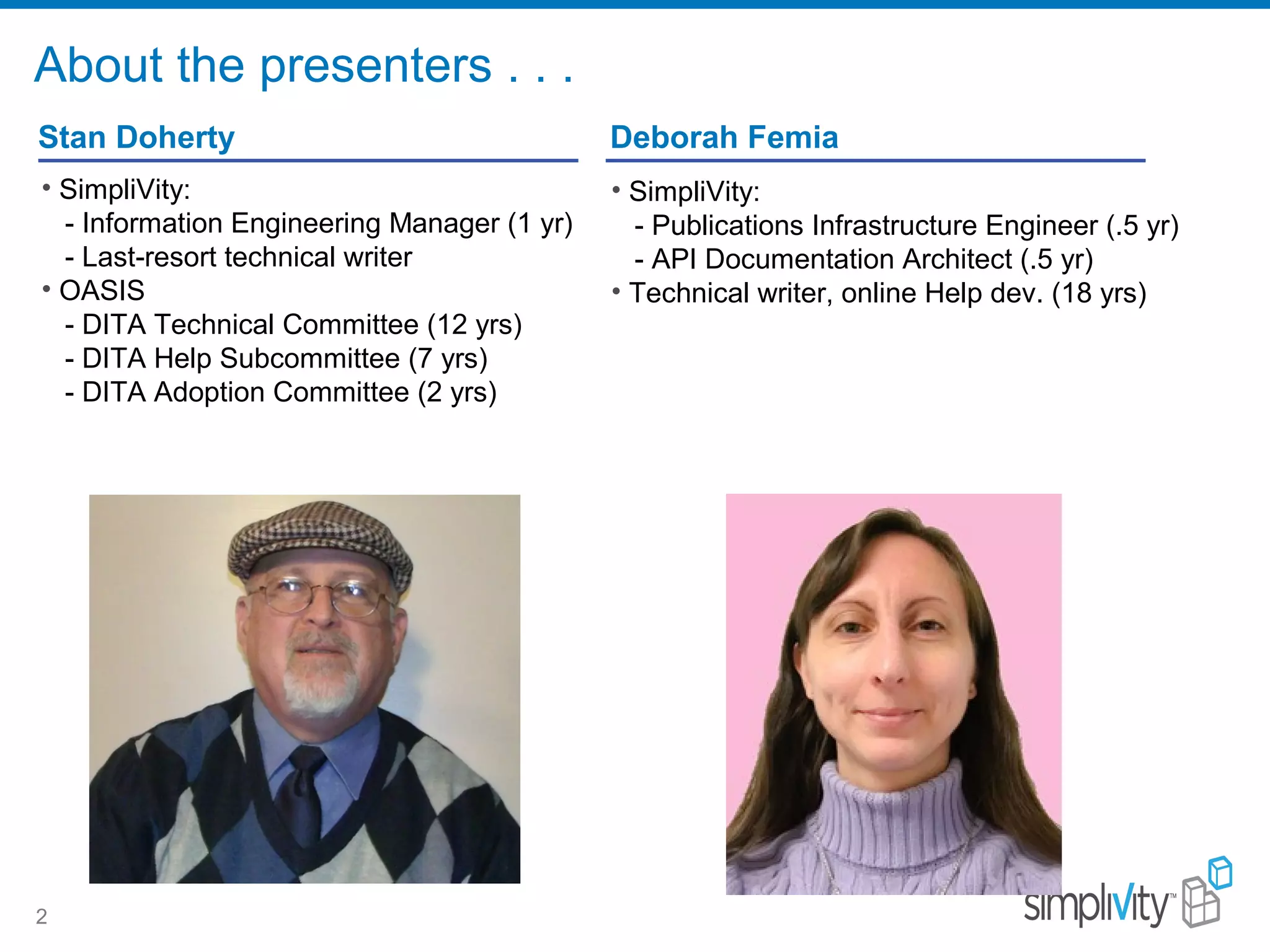 About the presenters . . .
2
Stan Doherty
• SimpliVity:
- Information Engineering Manager (1 yr)
- Last-resort technical writer
• OASIS
- DITA Technical Committee (12 yrs)
- DITA Help Subcommittee (7 yrs)
- DITA Adoption Committee (2 yrs)
Deborah Femia
• SimpliVity:
- Publications Infrastructure Engineer (.5 yr)
- API Documentation Architect (.5 yr)
• Technical writer, online Help dev. (18 yrs)
 