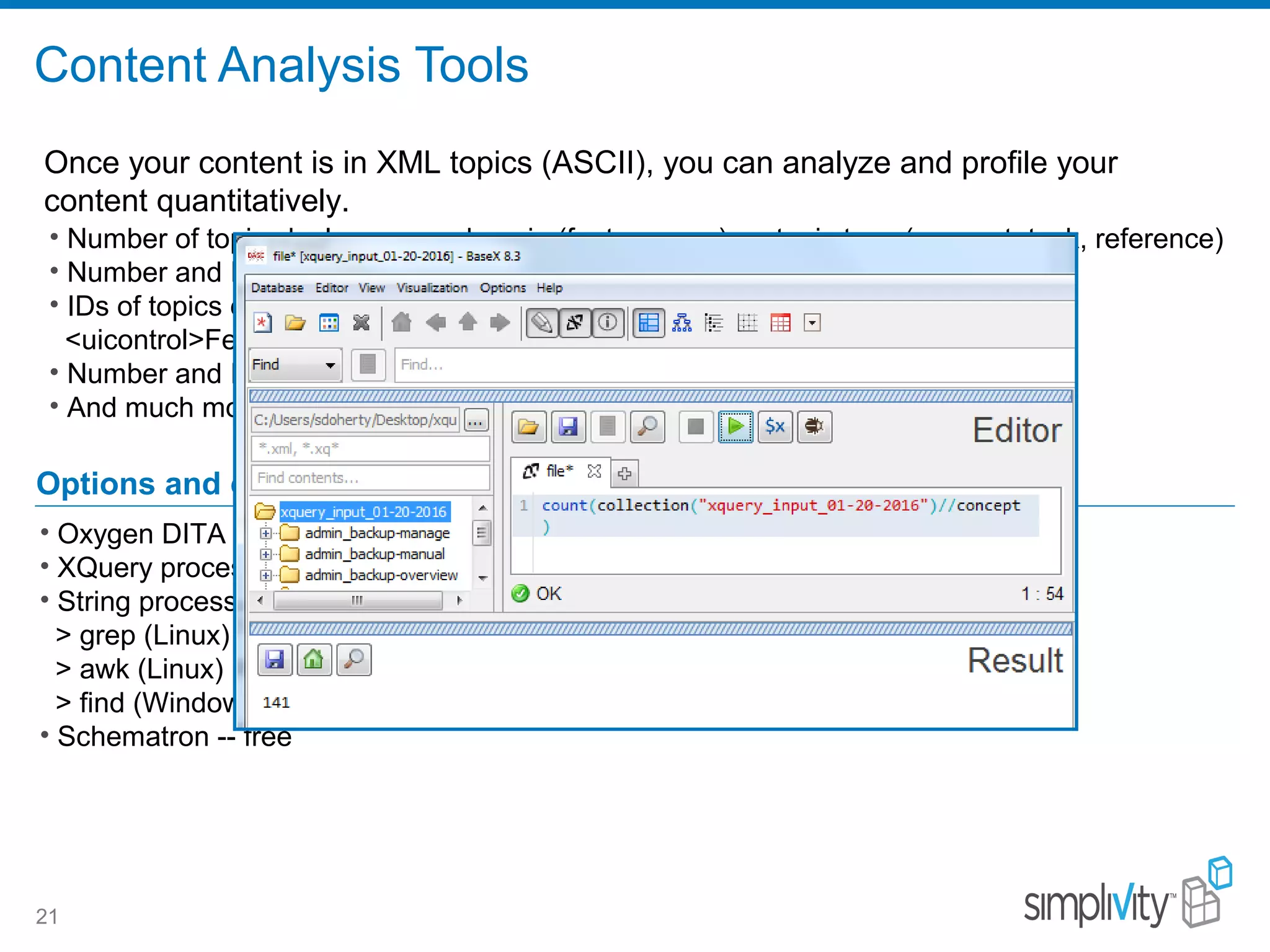 Content Analysis Tools
21
• Number of topics by language, domain (feature area), or topic type (concept, task, reference)
• Number and IDs of topics called by more than one map (topic reuse)
• IDs of topics containing one or more semantic elements/values, for example:
<uicontrol>Federation</uicontrol> or <title>Create . . . </title>
• Number and IDs of topics containing code block examples
• And much more . . .
Options and costs
• Oxygen DITA Metrics Report – free with Oxygen
• XQuery processors (BaseX) -- free
• String processing utilities – free
> grep (Linux)
> awk (Linux)
> find (Windows)
• Schematron -- free
Once your content is in XML topics (ASCII), you can analyze and profile your
content quantitatively.
 